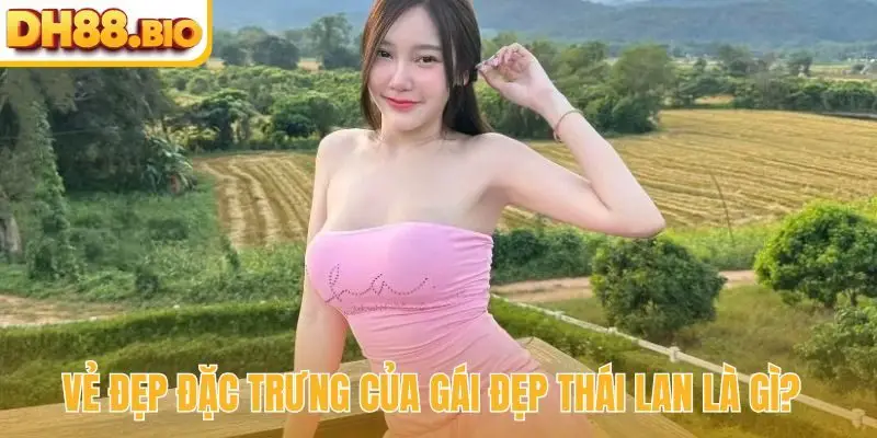 Vẻ đẹp đặc trưng của gái đẹp Thái Lan là gì?